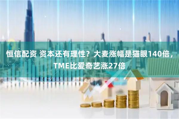 恒信配资 资本还有理性？大麦涨幅是猫眼140倍，TME比爱奇艺涨27倍