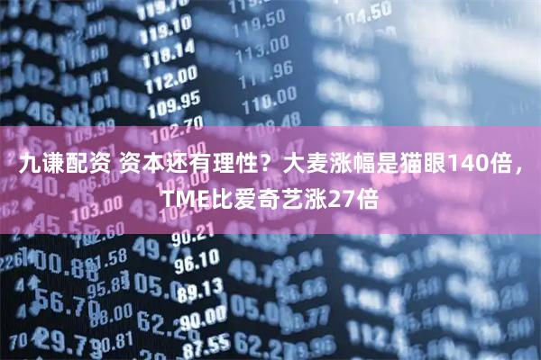 九谦配资 资本还有理性？大麦涨幅是猫眼140倍，TME比爱奇艺涨27倍