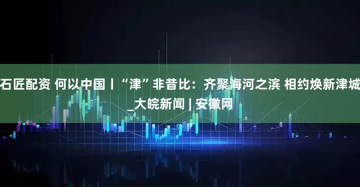 石匠配资 何以中国丨“津”非昔比：齐聚海河之滨 相约焕新津城_大皖新闻 | 安徽网