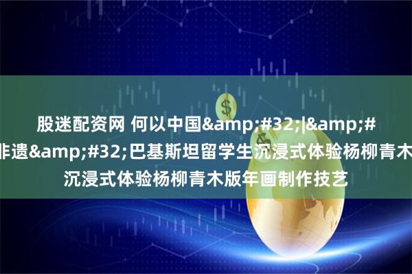 股迷配资网 何以中国 | 在天津遇见非遗 巴基斯坦留学生沉浸式体验杨柳青木版年画制作技艺