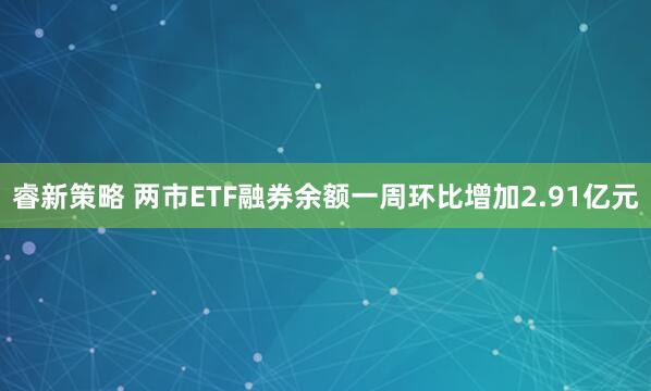 睿新策略 两市ETF融券余额一周环比增加2.91亿元