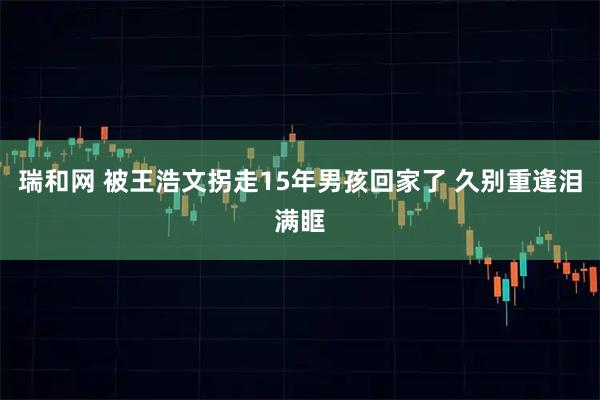 瑞和网 被王浩文拐走15年男孩回家了 久别重逢泪满眶