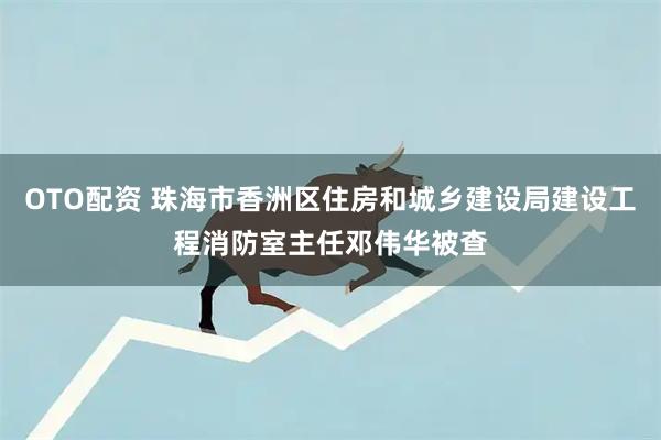 OTO配资 珠海市香洲区住房和城乡建设局建设工程消防室主任邓伟华被查