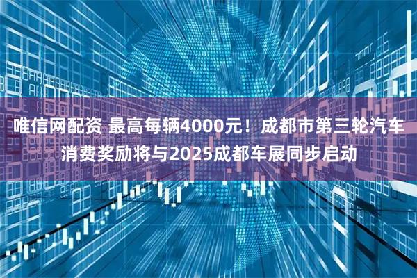 唯信网配资 最高每辆4000元！成都市第三轮汽车消费奖励将与2025成都车展同步启动