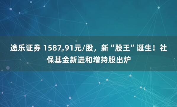 途乐证券 1587.91元/股，新“股王”诞生！社保基金新进和增持股出炉