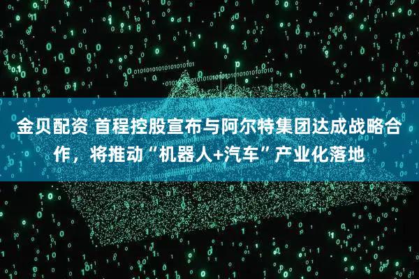 金贝配资 首程控股宣布与阿尔特集团达成战略合作，将推动“机器人+汽车”产业化落地