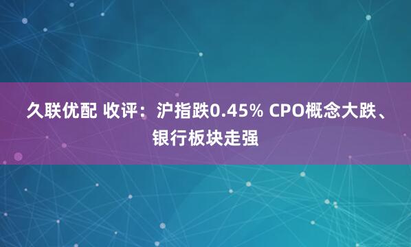 久联优配 收评：沪指跌0.45% CPO概念大跌、银行板块走强