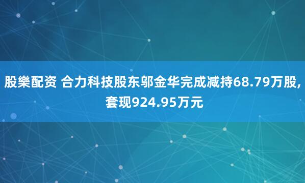 股樂配资 合力科技股东邬金华完成减持68.79万股, 套现924.95万元