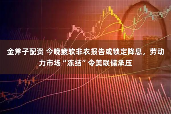 金斧子配资 今晚疲软非农报告或锁定降息，劳动力市场“冻结”令美联储承压