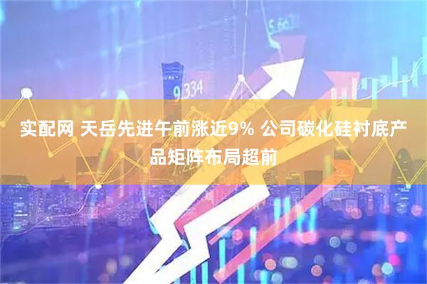 实配网 天岳先进午前涨近9% 公司碳化硅衬底产品矩阵布局超前