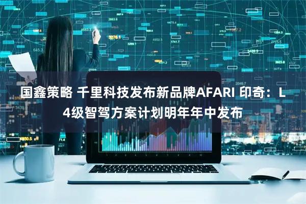 国鑫策略 千里科技发布新品牌AFARI 印奇：L4级智驾方案计划明年年中发布