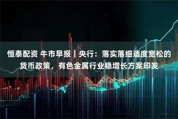 恒泰配资 牛市早报｜央行：落实落细适度宽松的货币政策，有色金属行业稳增长方案印发