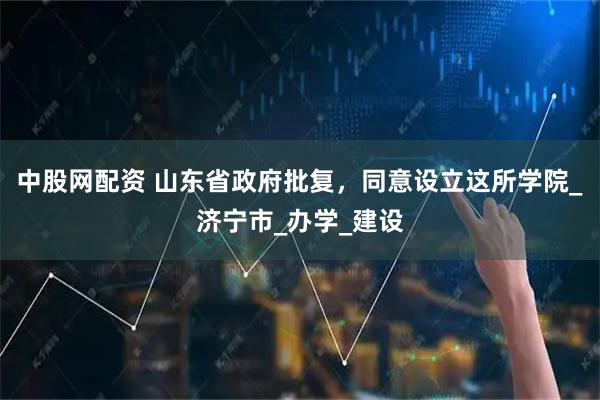 中股网配资 山东省政府批复，同意设立这所学院_济宁市_办学_建设