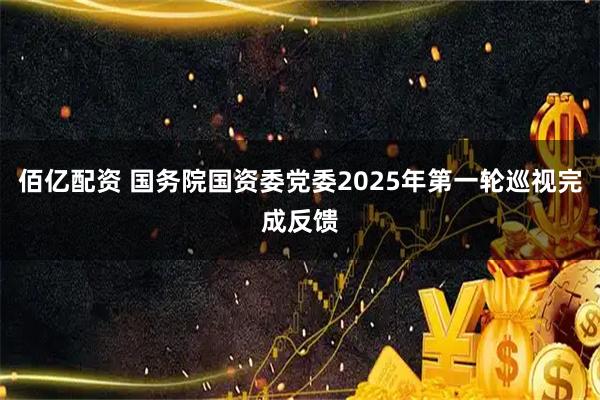佰亿配资 国务院国资委党委2025年第一轮巡视完成反馈
