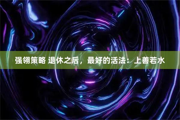 强翎策略 退休之后，最好的活法：上善若水