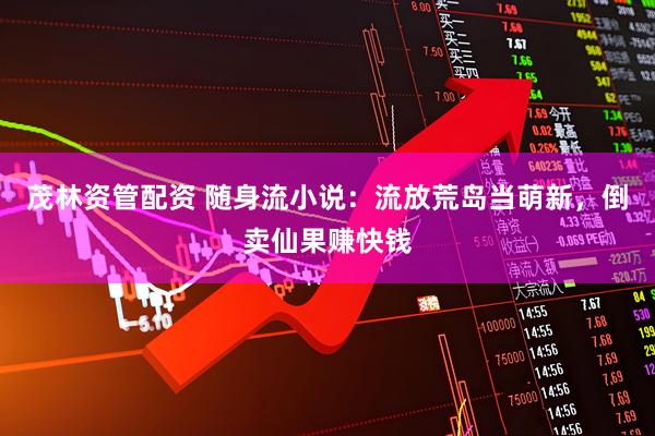 茂林资管配资 随身流小说：流放荒岛当萌新，倒卖仙果赚快钱