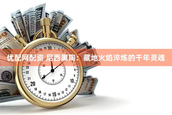 优配网配资 尼西黑陶：藏地火焰淬炼的千年灵魂