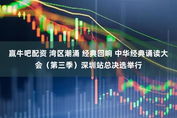 赢牛吧配资 湾区潮涌 经典回响 中华经典诵读大会（第三季）深圳站总决选举行