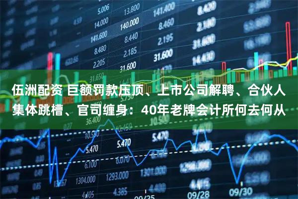 伍洲配资 巨额罚款压顶、上市公司解聘、合伙人集体跳槽、官司缠身：40年老牌会计所何去何从