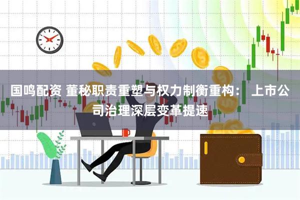 国鸣配资 董秘职责重塑与权力制衡重构： 上市公司治理深层变革提速